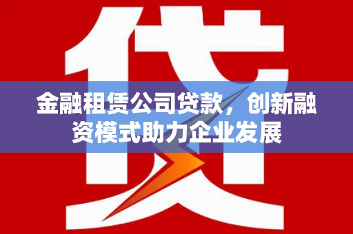 六安金融租赁公司贷款，创新融资模式助力企业发展
