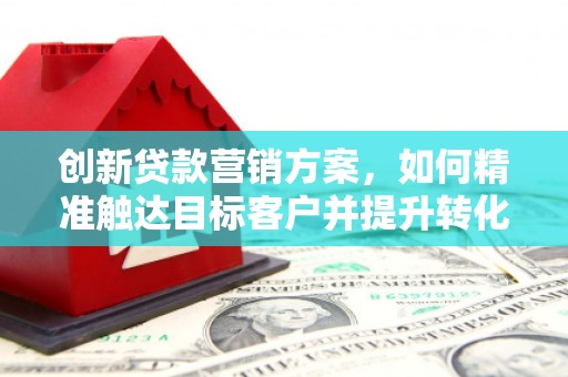 六安创新贷款营销方案，如何精准触达目标客户并提升转化率