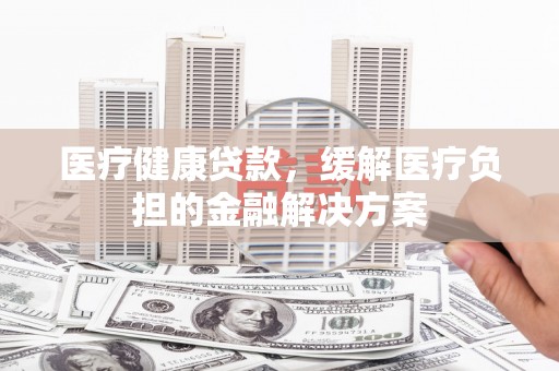六安医疗健康贷款，缓解医疗负担的金融解决方案