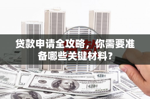 六安贷款申请全攻略，你需要准备哪些关键材料？