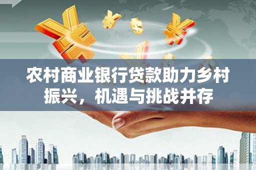 六安农村商业银行贷款助力乡村振兴，机遇与挑战并存