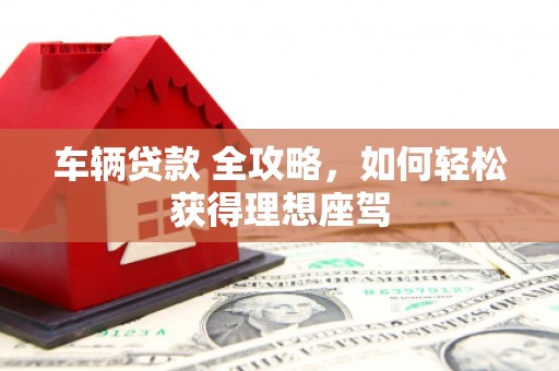 六安车辆贷款 全攻略，如何轻松获得理想座驾