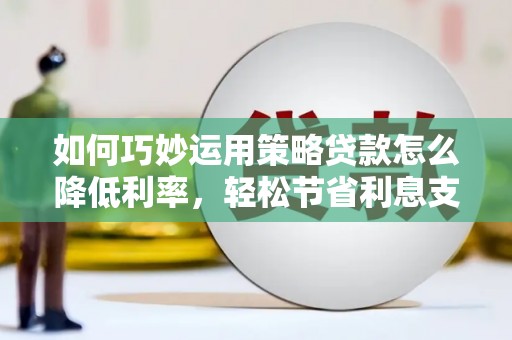 六安如何巧妙运用策略贷款怎么降低利率，轻松节省利息支出