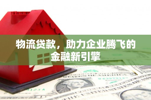 六安物流贷款，助力企业腾飞的金融新引擎