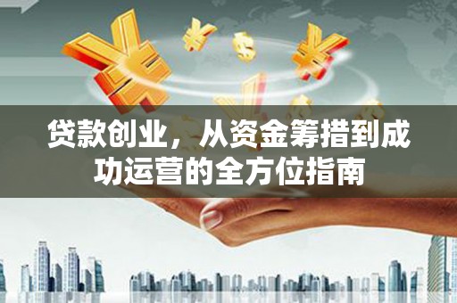 六安贷款创业，从资金筹措到成功运营的全方位指南