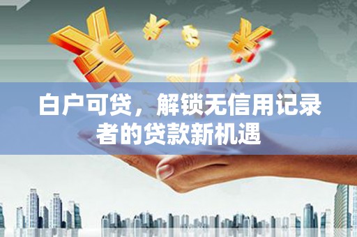六安白户可贷，解锁无信用记录者的贷款新机遇