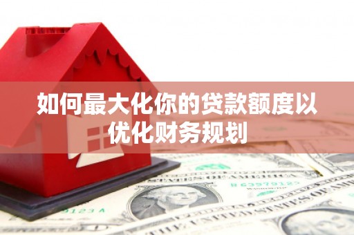 六安如何最大化你的贷款额度以优化财务规划