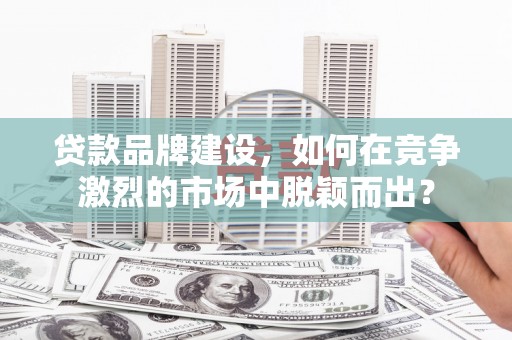 六安贷款品牌建设，如何在竞争激烈的市场中脱颖而出？