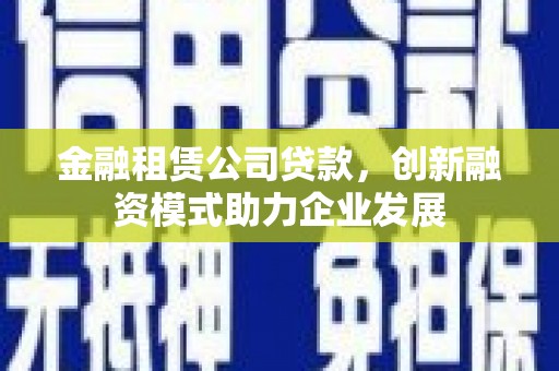 六安金融租赁公司贷款，创新融资模式助力企业发展