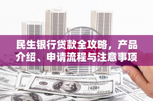 六安民生银行贷款全攻略，产品介绍、申请流程与注意事项